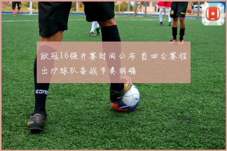 欧冠16强开赛时间公布 首回合赛程出炉球队备战节奏明确