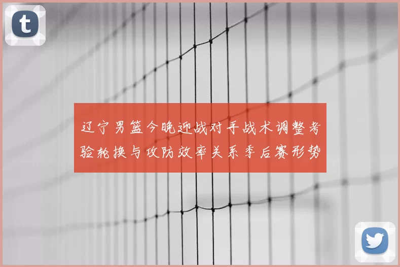 辽宁男篮今晚迎战对手战术调整考验轮换与攻防效率关系季后赛形势