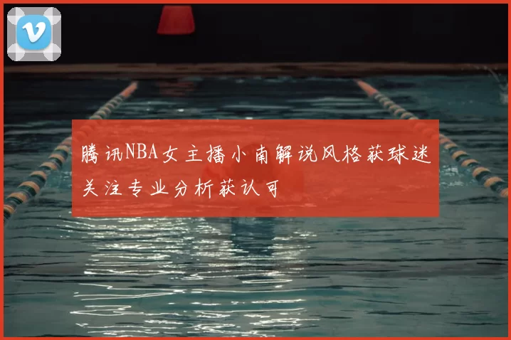 腾讯NBA女主播小南解说风格获球迷关注专业分析获认可