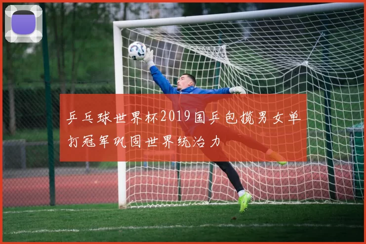 乒乓球世界杯2019国乒包揽男女单打冠军巩固世界统治力