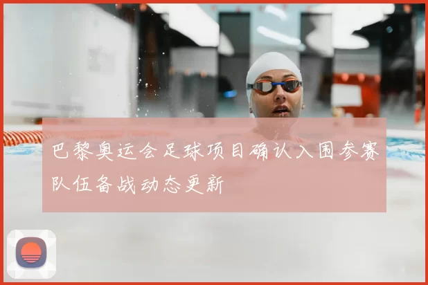 巴黎奥运会足球项目确认入围参赛队伍备战动态更新