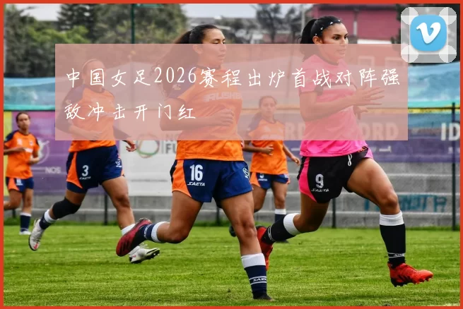 中国女足2026赛程出炉首战对阵强敌冲击开门红