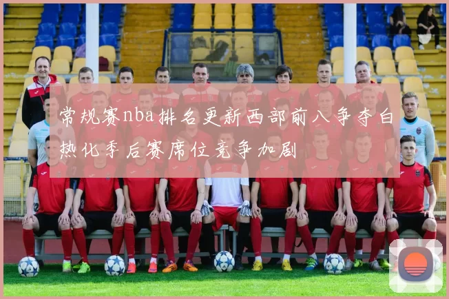 常规赛nba排名更新西部前八争夺白热化季后赛席位竞争加剧