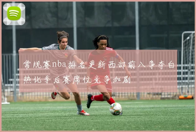 常规赛nba排名更新西部前八争夺白热化季后赛席位竞争加剧