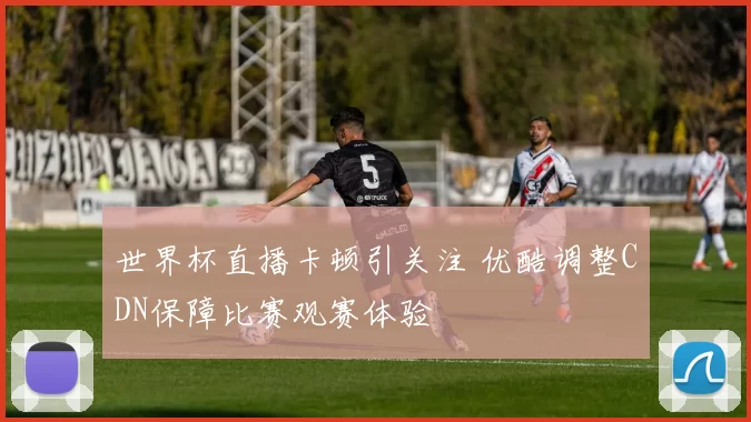 世界杯直播卡顿引关注 优酷调整CDN保障比赛观赛体验
