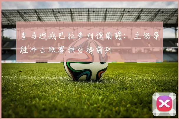 皇马迎战巴拉多利德前瞻：主场争胜冲击联赛积分榜前列