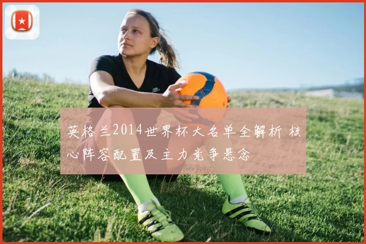 英格兰2014世界杯大名单全解析 核心阵容配置及主力竞争悬念