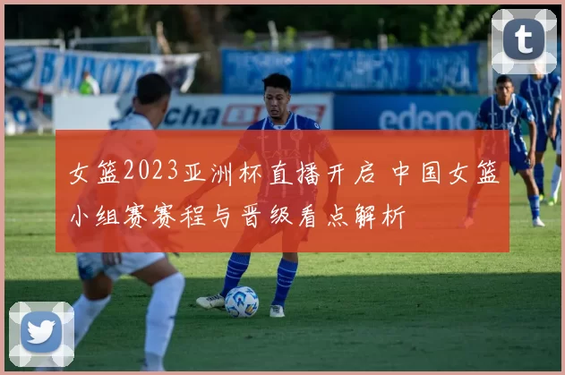 女篮2023亚洲杯直播开启 中国女篮小组赛赛程与晋级看点解析