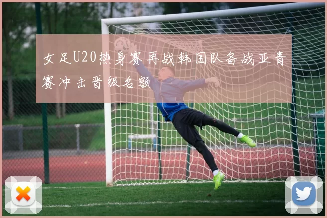 女足U20热身赛再战韩国队备战亚青赛冲击晋级名额