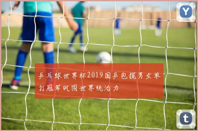 乒乓球世界杯2019国乒包揽男女单打冠军巩固世界统治力