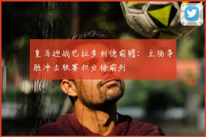 皇马迎战巴拉多利德前瞻：主场争胜冲击联赛积分榜前列