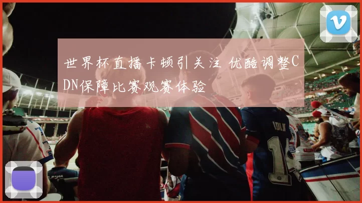 世界杯直播卡顿引关注 优酷调整CDN保障比赛观赛体验