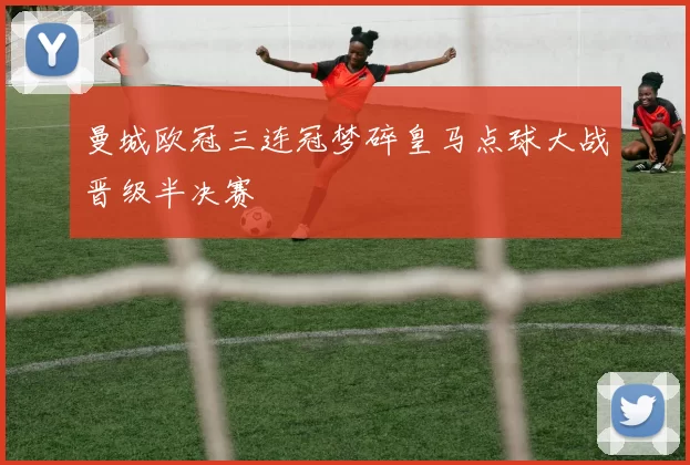 曼城欧冠三连冠梦碎皇马点球大战晋级半决赛