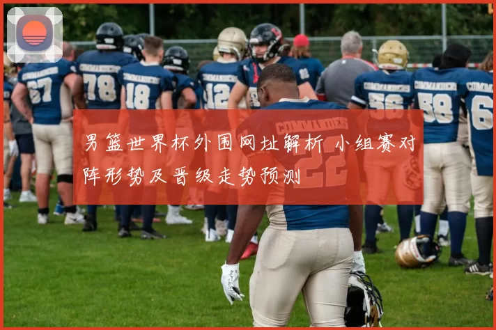男篮世界杯外围网址解析 小组赛对阵形势及晋级走势预测