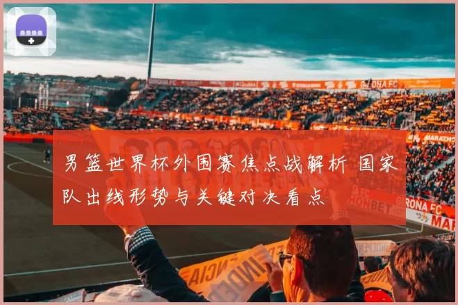 男篮世界杯外围赛焦点战解析 国家队出线形势与关键对决看点