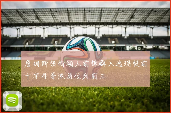 詹姆斯领衔湖人前锋群入选现役前十字母哥浓眉位列前三