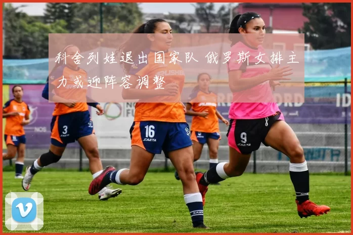 科舍列娃退出国家队 俄罗斯女排主力或迎阵容调整