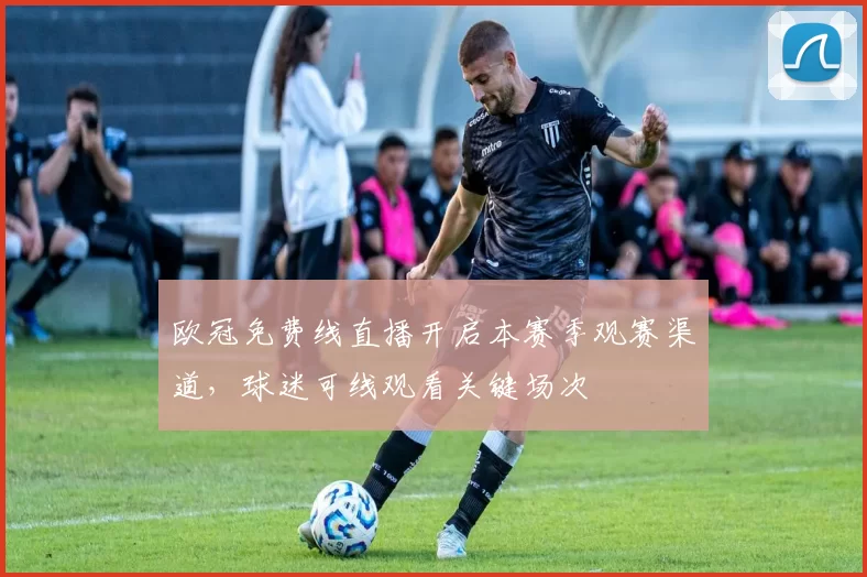 欧冠免费线直播开启本赛季观赛渠道，球迷可线观看关键场次