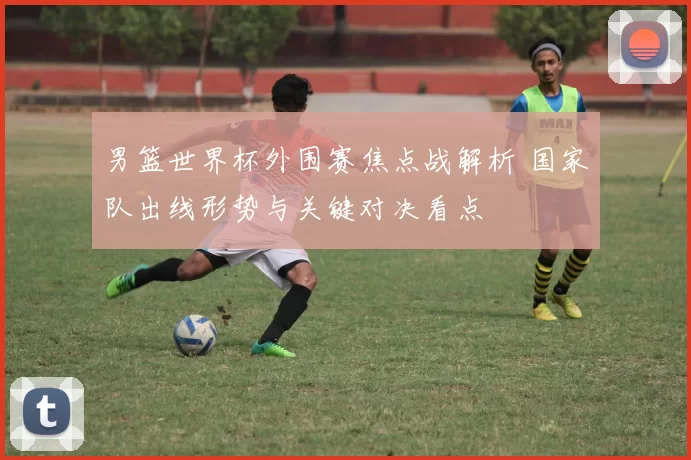 男篮世界杯外围赛焦点战解析 国家队出线形势与关键对决看点