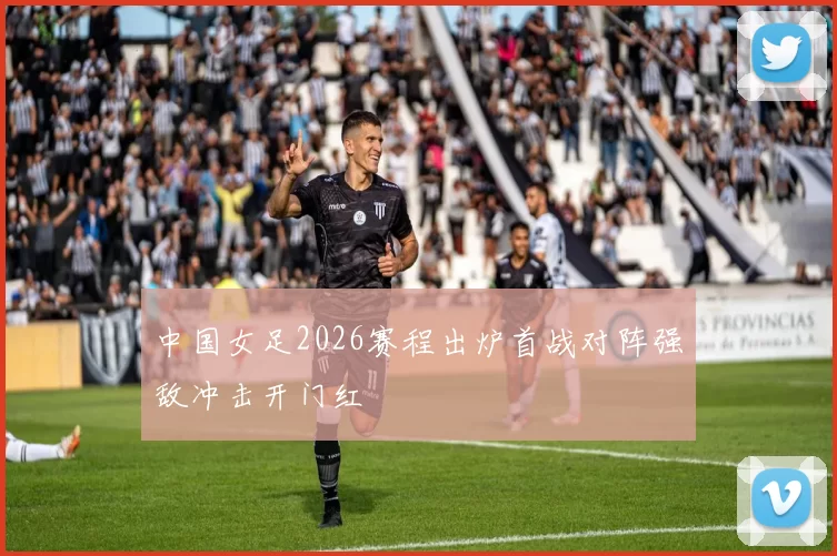 中国女足2026赛程出炉首战对阵强敌冲击开门红