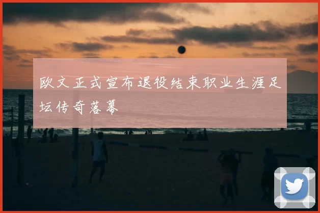 欧文正式宣布退役结束职业生涯足坛传奇落幕