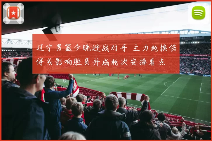 辽宁男篮今晚迎战对手 主力轮换伤停或影响胜负并成轮次安排看点