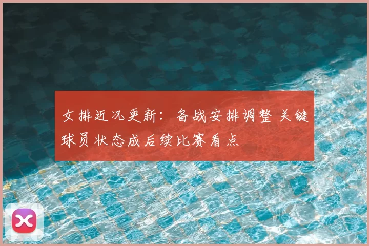 女排近况更新：备战安排调整 关键球员状态成后续比赛看点