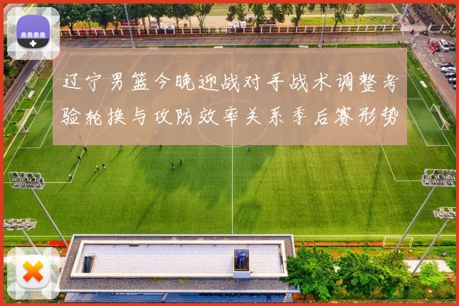 辽宁男篮今晚迎战对手战术调整考验轮换与攻防效率关系季后赛形势