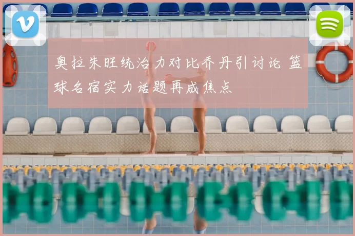 奥拉朱旺统治力对比乔丹引讨论 篮球名宿实力话题再成焦点