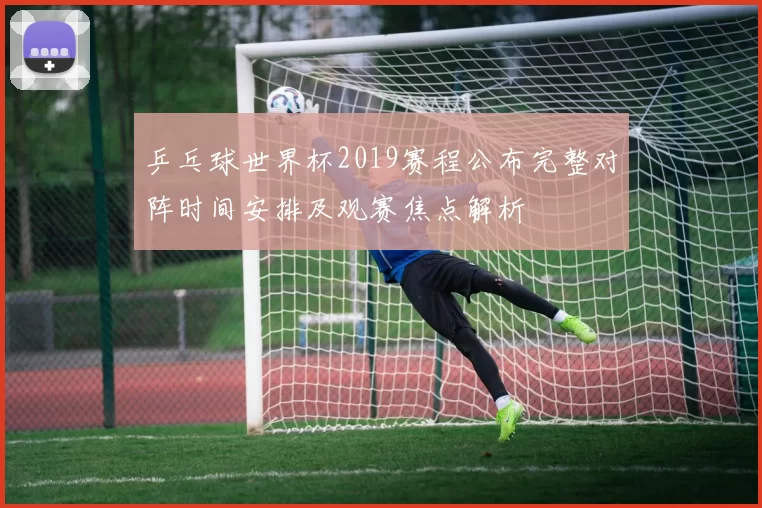 乒乓球世界杯2019赛程公布完整对阵时间安排及观赛焦点解析