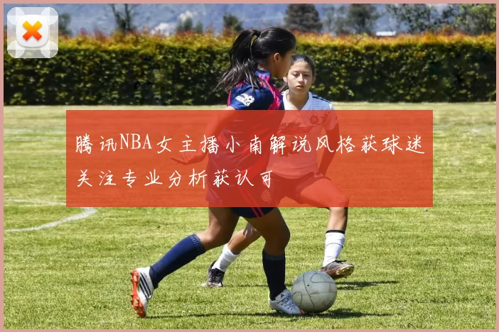 腾讯NBA女主播小南解说风格获球迷关注专业分析获认可