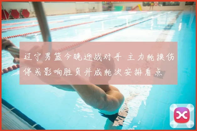 辽宁男篮今晚迎战对手 主力轮换伤停或影响胜负并成轮次安排看点