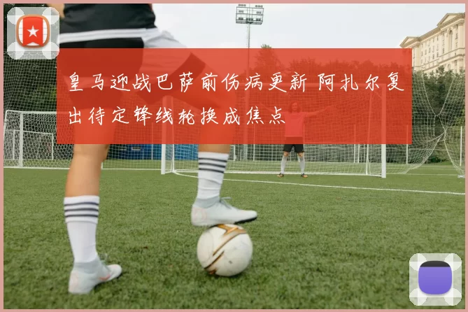 皇马迎战巴萨前伤病更新 阿扎尔复出待定锋线轮换成焦点