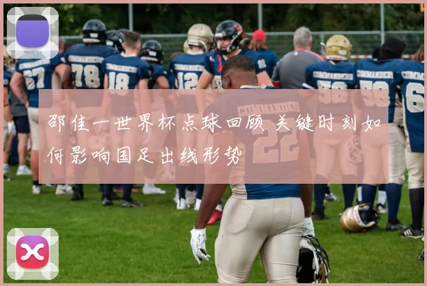 邵佳一世界杯点球回顾 关键时刻如何影响国足出线形势