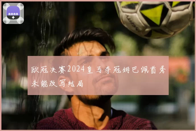 欧冠决赛2024皇马夺冠姆巴佩首秀未能改写结局