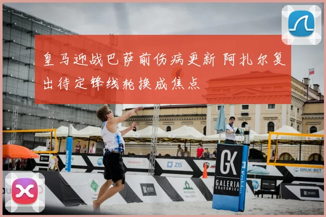 皇马迎战巴萨前伤病更新 阿扎尔复出待定锋线轮换成焦点