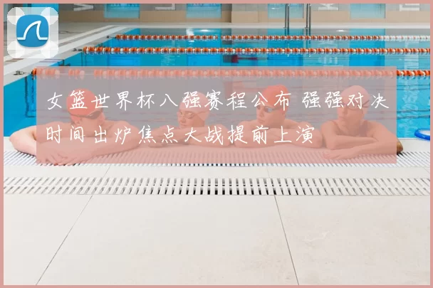 女篮世界杯八强赛程公布 强强对决时间出炉焦点大战提前上演