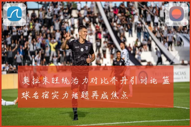 奥拉朱旺统治力对比乔丹引讨论 篮球名宿实力话题再成焦点