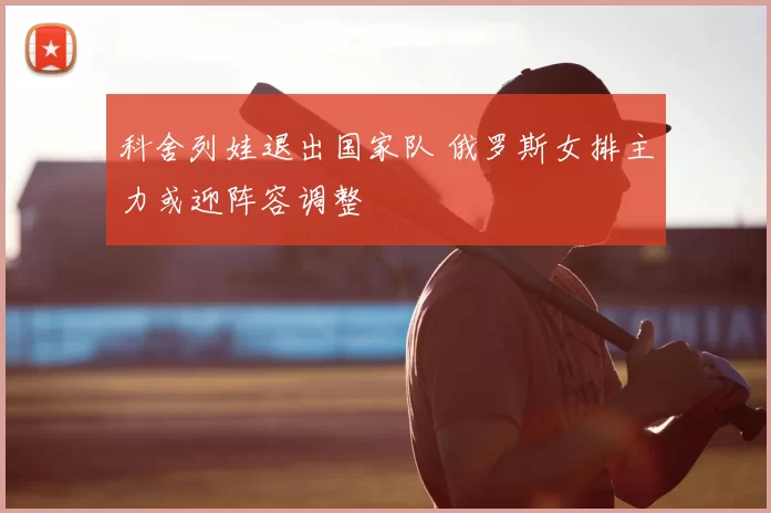 科舍列娃退出国家队 俄罗斯女排主力或迎阵容调整