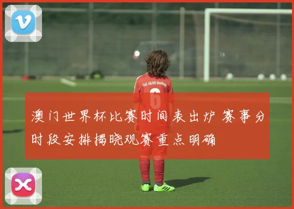 澳门世界杯比赛时间表出炉 赛事分时段安排揭晓观赛重点明确